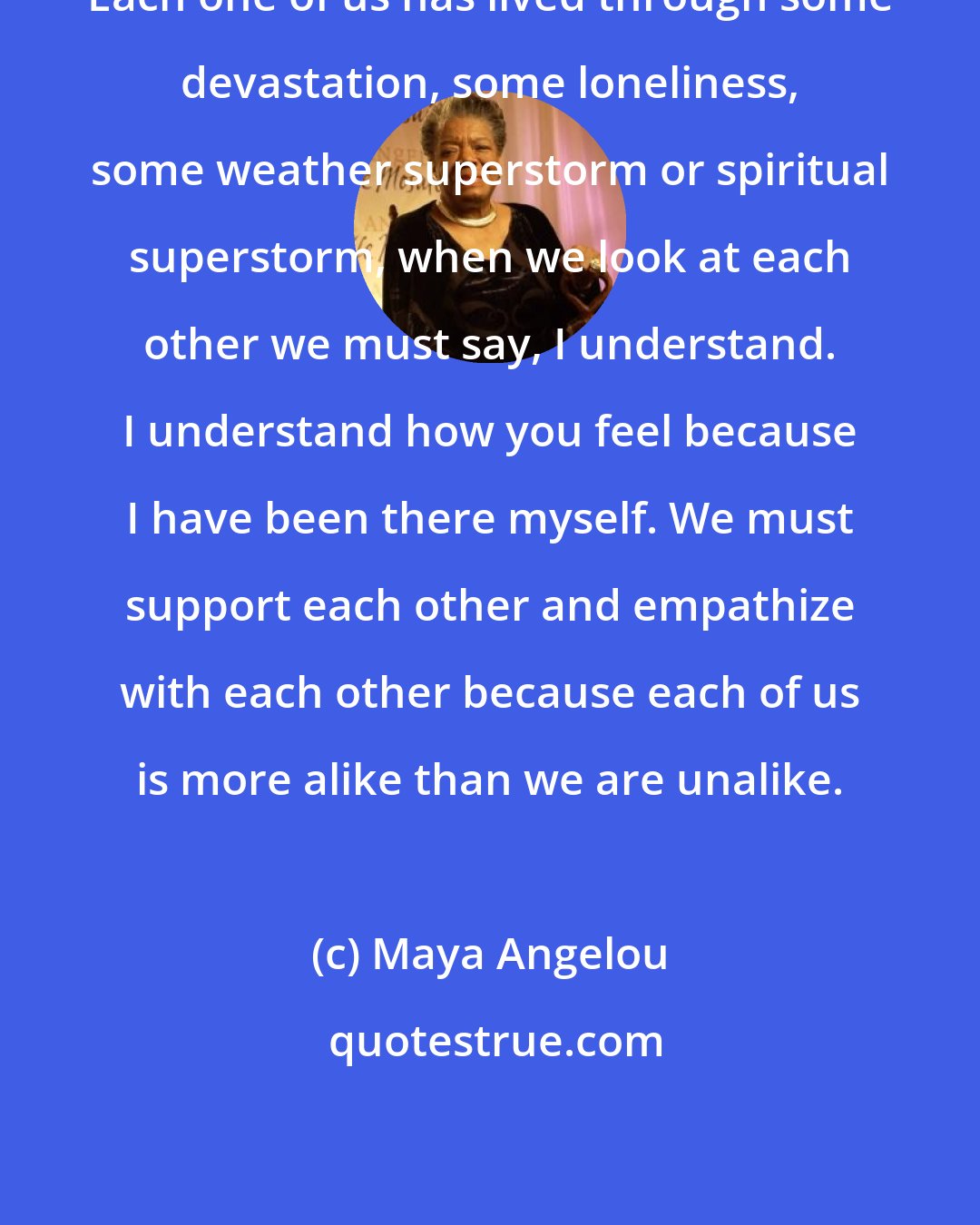 Maya Angelou: Each one of us has lived through some devastation, some loneliness, some weather superstorm or spiritual superstorm, when we look at each other we must say, I understand. I understand how you feel because I have been there myself. We must support each other and empathize with each other because each of us is more alike than we are unalike.