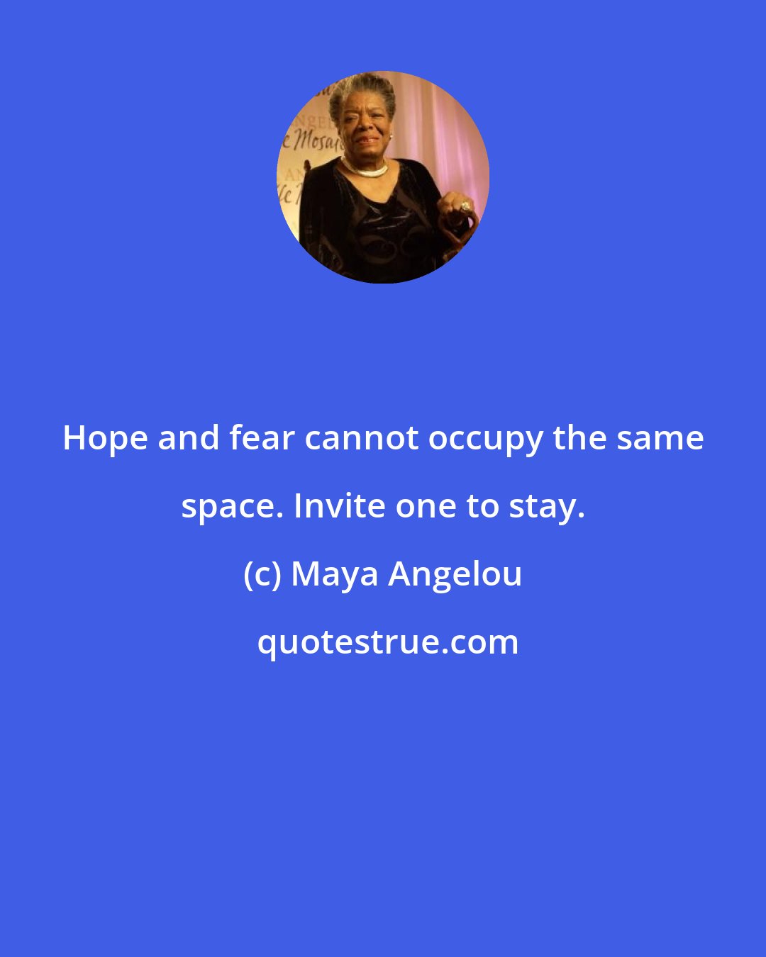 Maya Angelou: Hope and fear cannot occupy the same space. Invite one to stay.