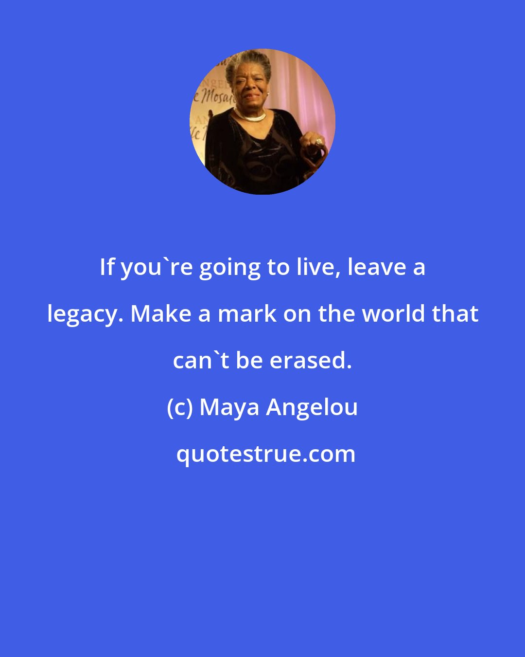 Maya Angelou: If you're going to live, leave a legacy. Make a mark on the world that can't be erased.