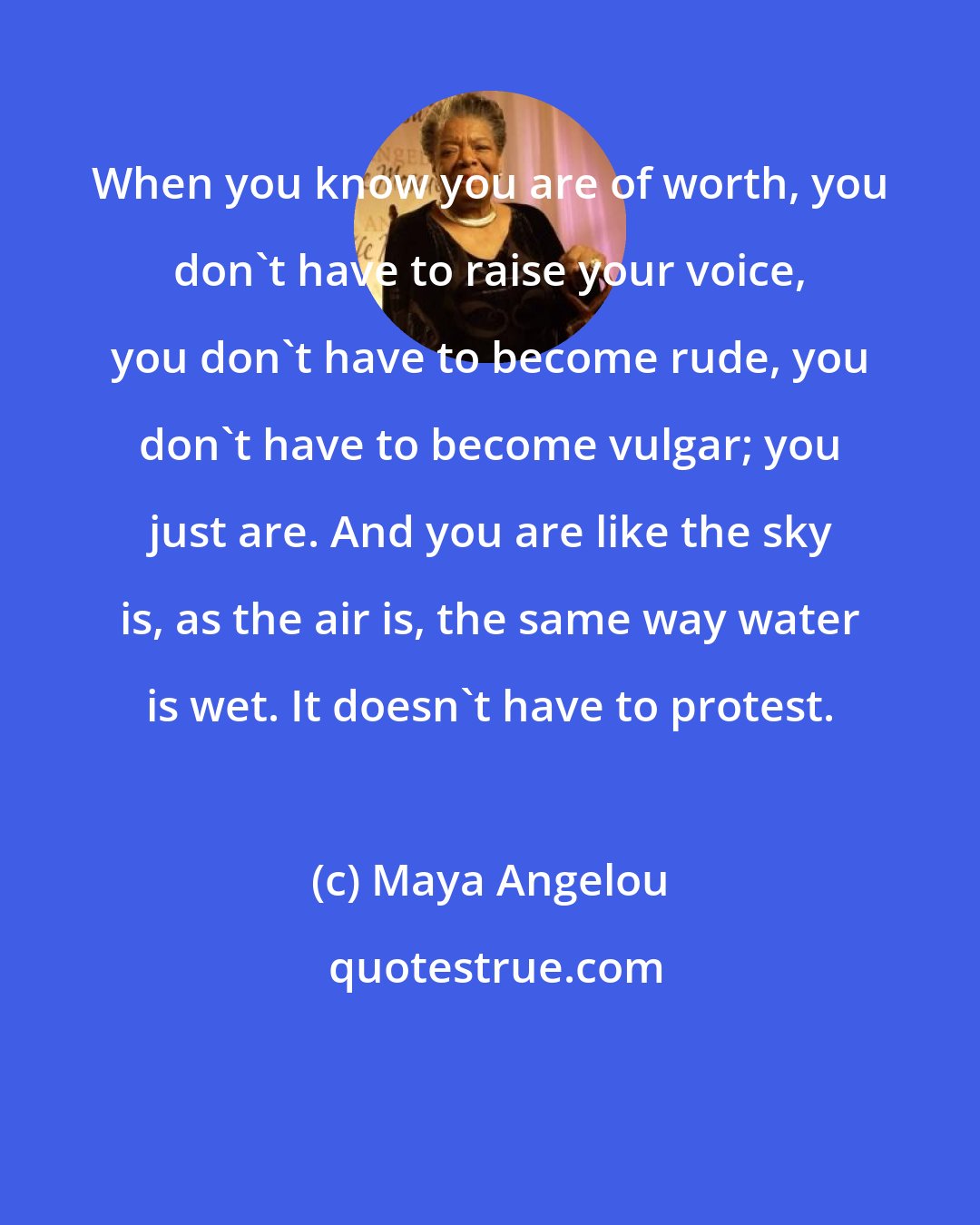Maya Angelou: When you know you are of worth, you don't have to raise your voice, you don't have to become rude, you don't have to become vulgar; you just are. And you are like the sky is, as the air is, the same way water is wet. It doesn't have to protest.