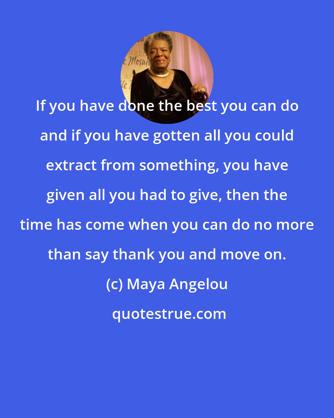 Maya Angelou: If you have done the best you can do and if you have gotten all you could extract from something, you have given all you had to give, then the time has come when you can do no more than say thank you and move on.