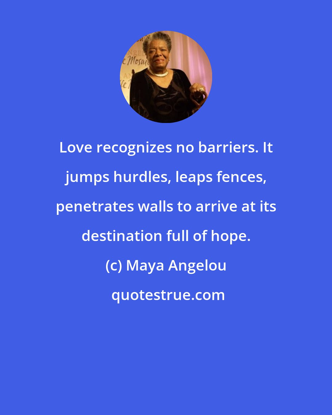 Maya Angelou: Love recognizes no barriers. It jumps hurdles, leaps fences, penetrates walls to arrive at its destination full of hope.