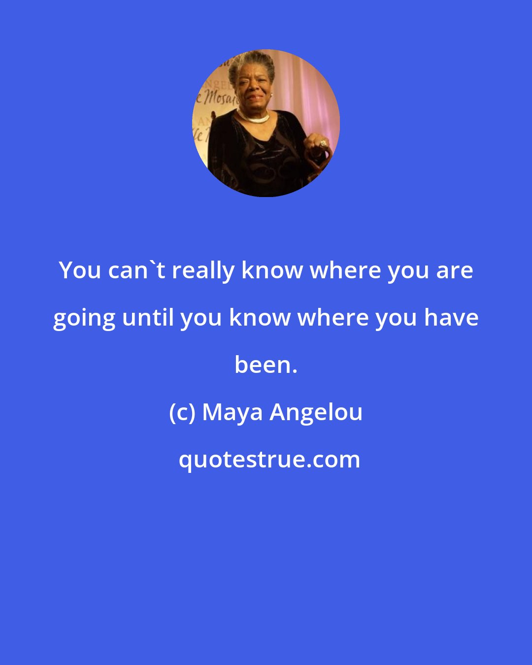 Maya Angelou: You can't really know where you are going until you know where you have been.