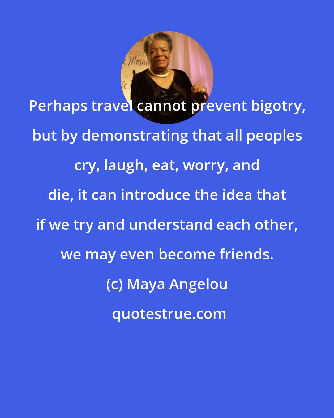 Maya Angelou: Perhaps travel cannot prevent bigotry, but by demonstrating that all peoples cry, laugh, eat, worry, and die, it can introduce the idea that if we try and understand each other, we may even become friends.
