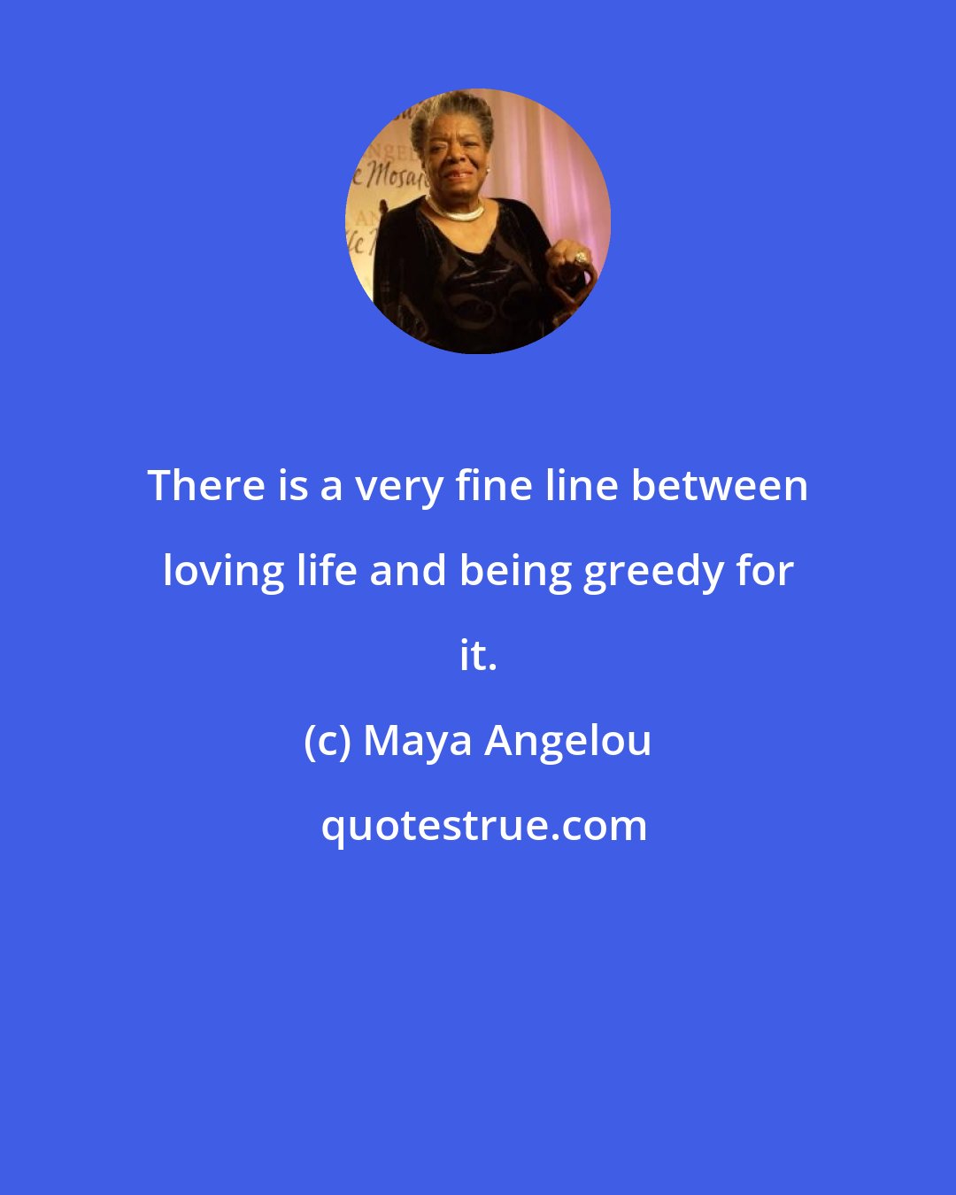 Maya Angelou: There is a very fine line between loving life and being greedy for it.