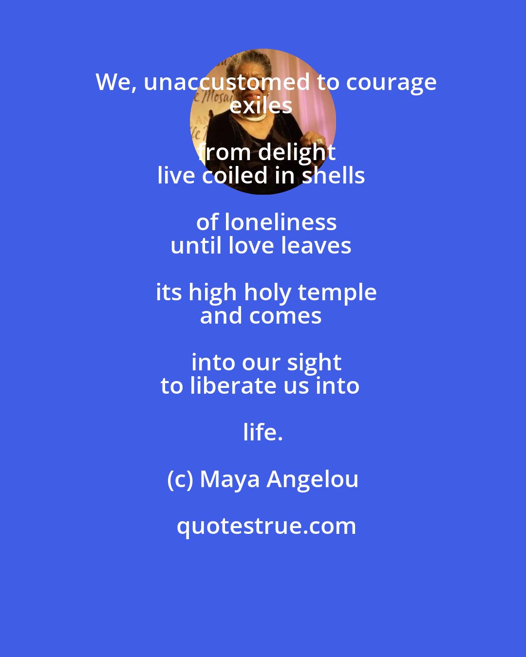Maya Angelou: We, unaccustomed to courage
exiles from delight
live coiled in shells of loneliness
until love leaves its high holy temple
and comes into our sight
to liberate us into life.