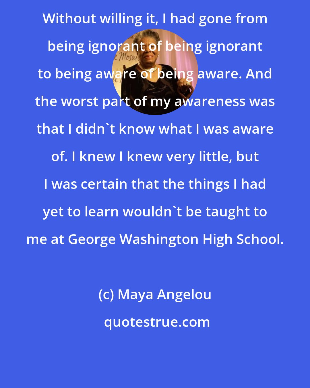 Maya Angelou: Without willing it, I had gone from being ignorant of being ignorant to being aware of being aware. And the worst part of my awareness was that I didn't know what I was aware of. I knew I knew very little, but I was certain that the things I had yet to learn wouldn't be taught to me at George Washington High School.