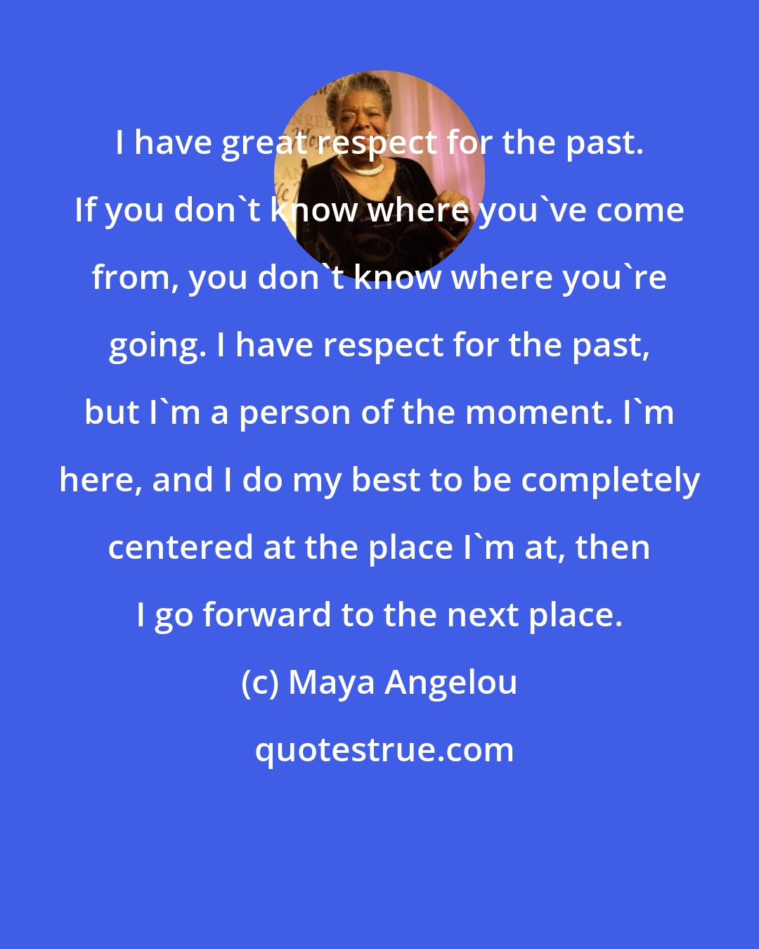 Maya Angelou: I have great respect for the past. If you don't know where you've come from, you don't know where you're going. I have respect for the past, but I'm a person of the moment. I'm here, and I do my best to be completely centered at the place I'm at, then I go forward to the next place.