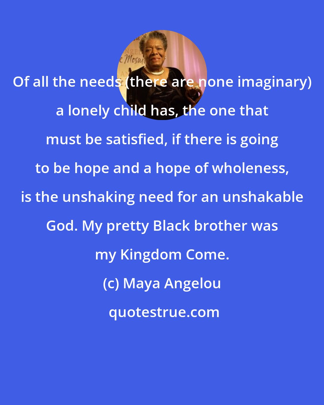 Maya Angelou: Of all the needs (there are none imaginary) a lonely child has, the one that must be satisfied, if there is going to be hope and a hope of wholeness, is the unshaking need for an unshakable God. My pretty Black brother was my Kingdom Come.