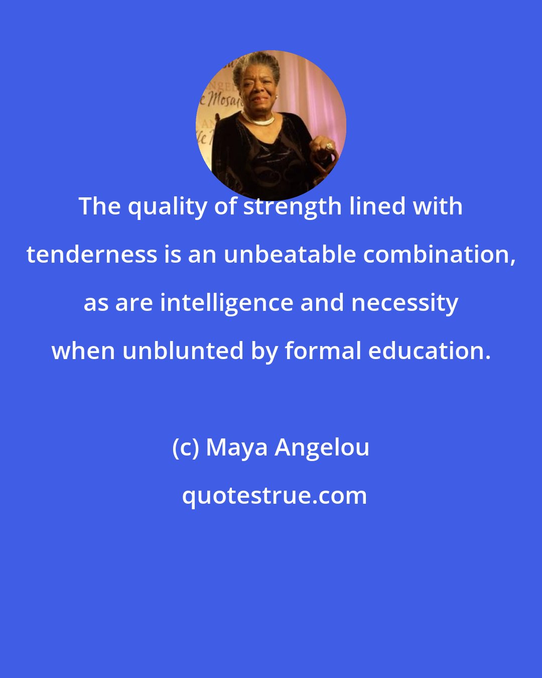 Maya Angelou: The quality of strength lined with tenderness is an unbeatable combination, as are intelligence and necessity when unblunted by formal education.