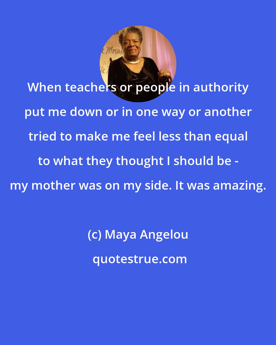 Maya Angelou: When teachers or people in authority put me down or in one way or another tried to make me feel less than equal to what they thought I should be - my mother was on my side. It was amazing.