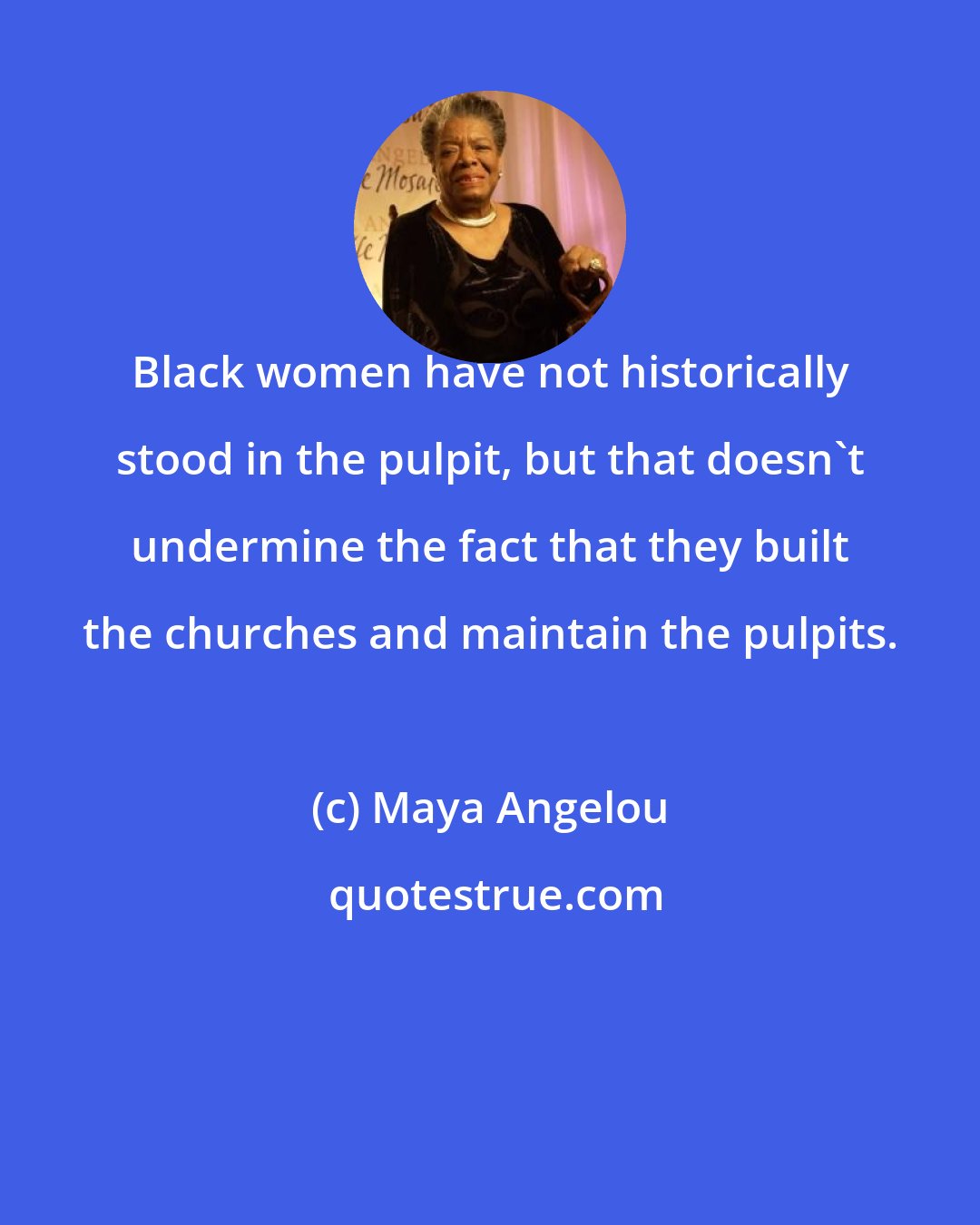 Maya Angelou: Black women have not historically stood in the pulpit, but that doesn't undermine the fact that they built the churches and maintain the pulpits.