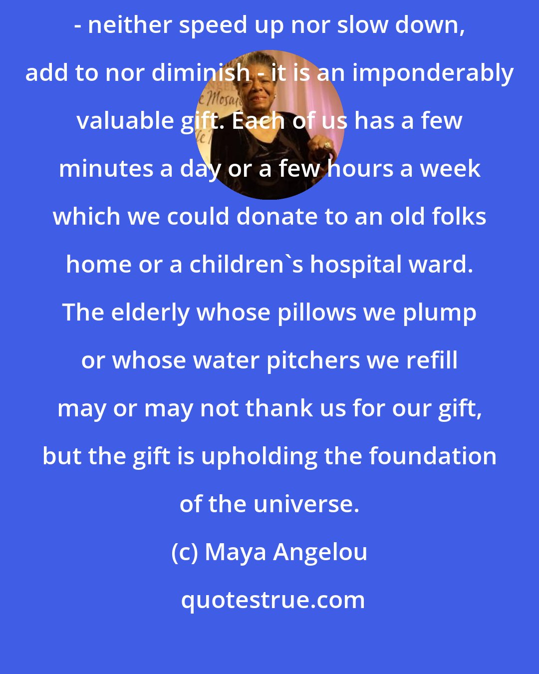 Maya Angelou: Since time is the one immaterial object which we cannot influence - neither speed up nor slow down, add to nor diminish - it is an imponderably valuable gift. Each of us has a few minutes a day or a few hours a week which we could donate to an old folks home or a children's hospital ward. The elderly whose pillows we plump or whose water pitchers we refill may or may not thank us for our gift, but the gift is upholding the foundation of the universe.