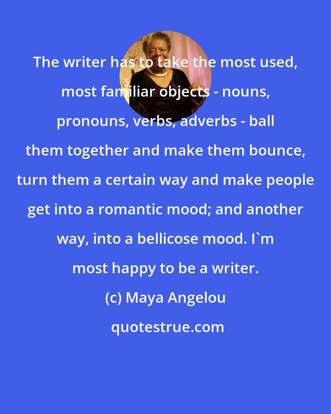 Maya Angelou: The writer has to take the most used, most familiar objects - nouns, pronouns, verbs, adverbs - ball them together and make them bounce, turn them a certain way and make people get into a romantic mood; and another way, into a bellicose mood. I'm most happy to be a writer.