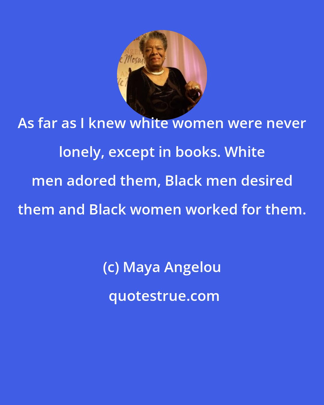 Maya Angelou: As far as I knew white women were never lonely, except in books. White men adored them, Black men desired them and Black women worked for them.