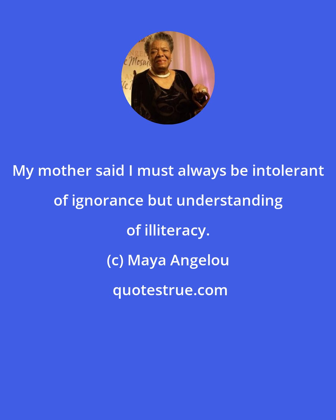 Maya Angelou: My mother said I must always be intolerant of ignorance but understanding of illiteracy.