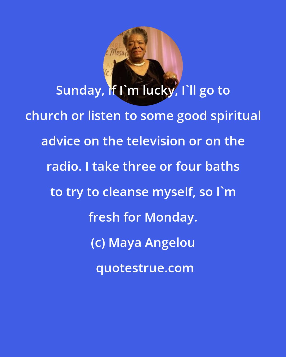 Maya Angelou: Sunday, if I'm lucky, I'll go to church or listen to some good spiritual advice on the television or on the radio. I take three or four baths to try to cleanse myself, so I'm fresh for Monday.