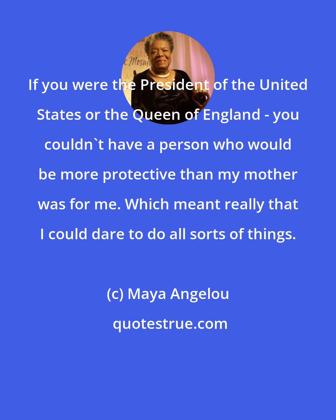 Maya Angelou: If you were the President of the United States or the Queen of England - you couldn't have a person who would be more protective than my mother was for me. Which meant really that I could dare to do all sorts of things.