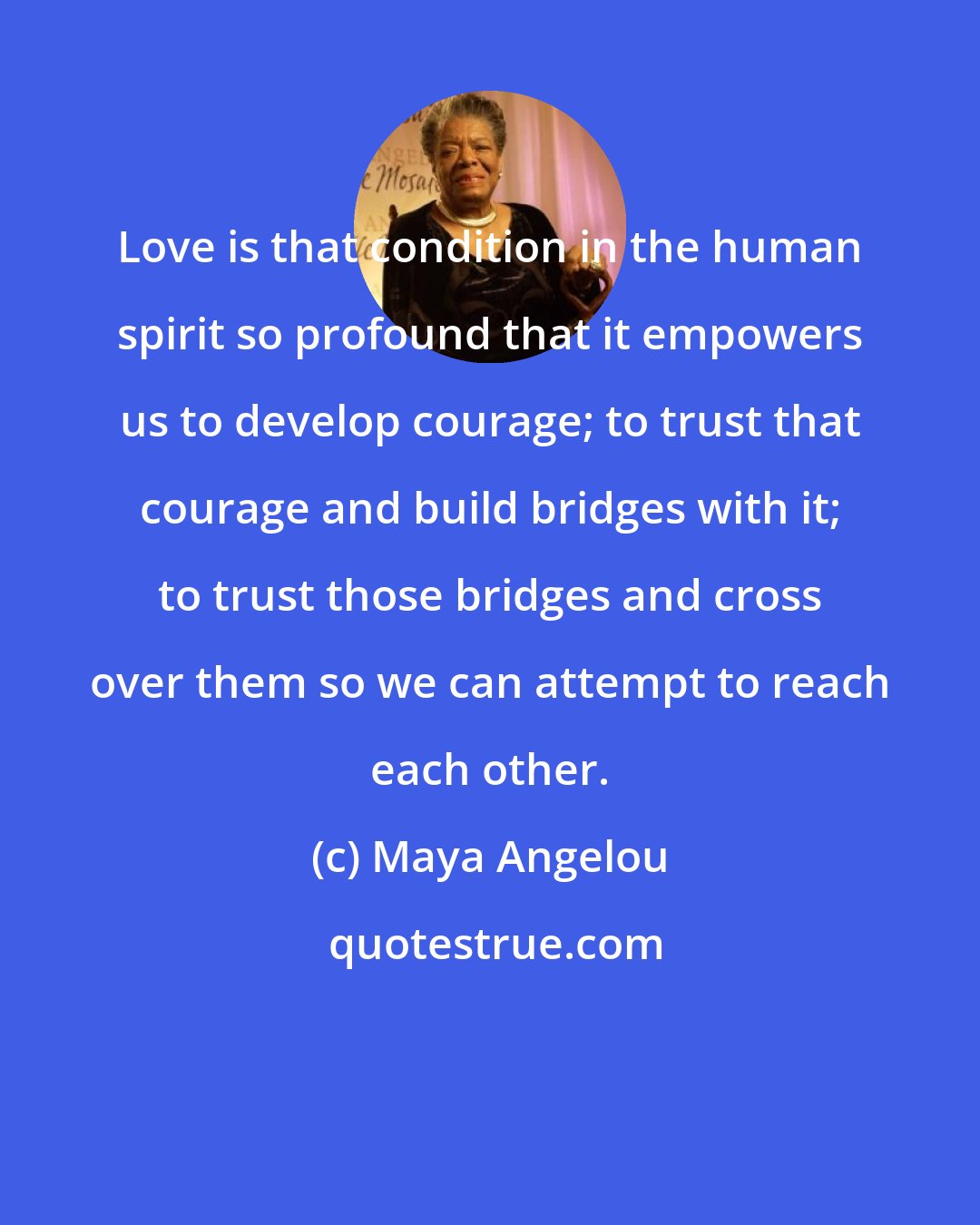 Maya Angelou: Love is that condition in the human spirit so profound that it empowers us to develop courage; to trust that courage and build bridges with it; to trust those bridges and cross over them so we can attempt to reach each other.
