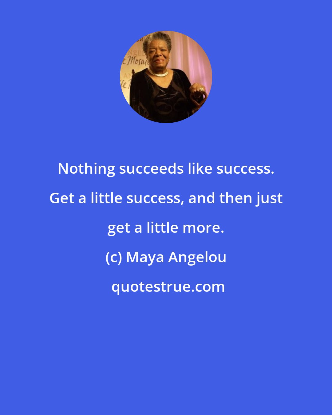 Maya Angelou: Nothing succeeds like success. Get a little success, and then just get a little more.