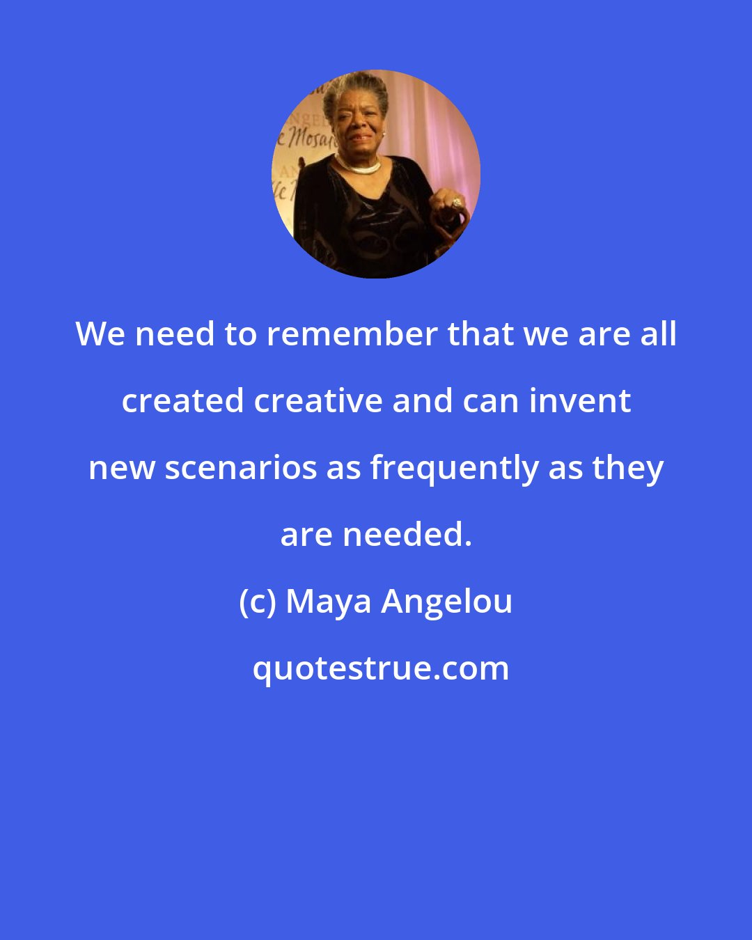 Maya Angelou: We need to remember that we are all created creative and can invent new scenarios as frequently as they are needed.