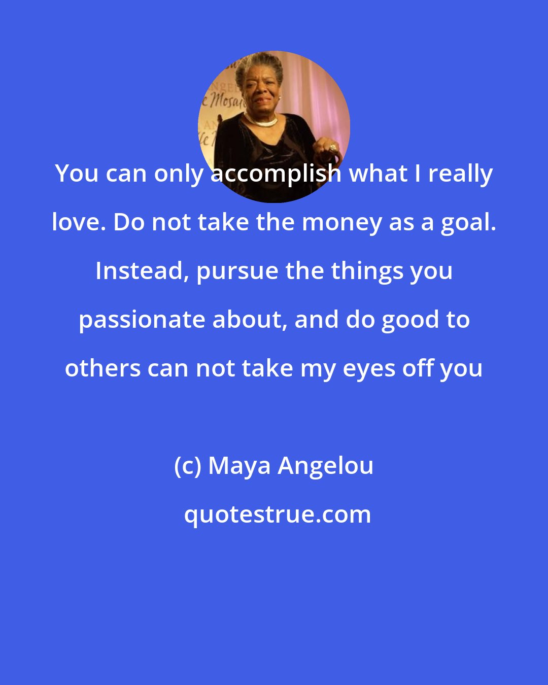 Maya Angelou: You can only accomplish what I really love. Do not take the money as a goal. Instead, pursue the things you passionate about, and do good to others can not take my eyes off you
