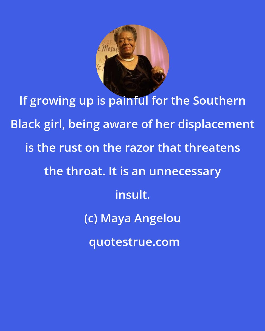 Maya Angelou: If growing up is painful for the Southern Black girl, being aware of her displacement is the rust on the razor that threatens the throat. It is an unnecessary insult.