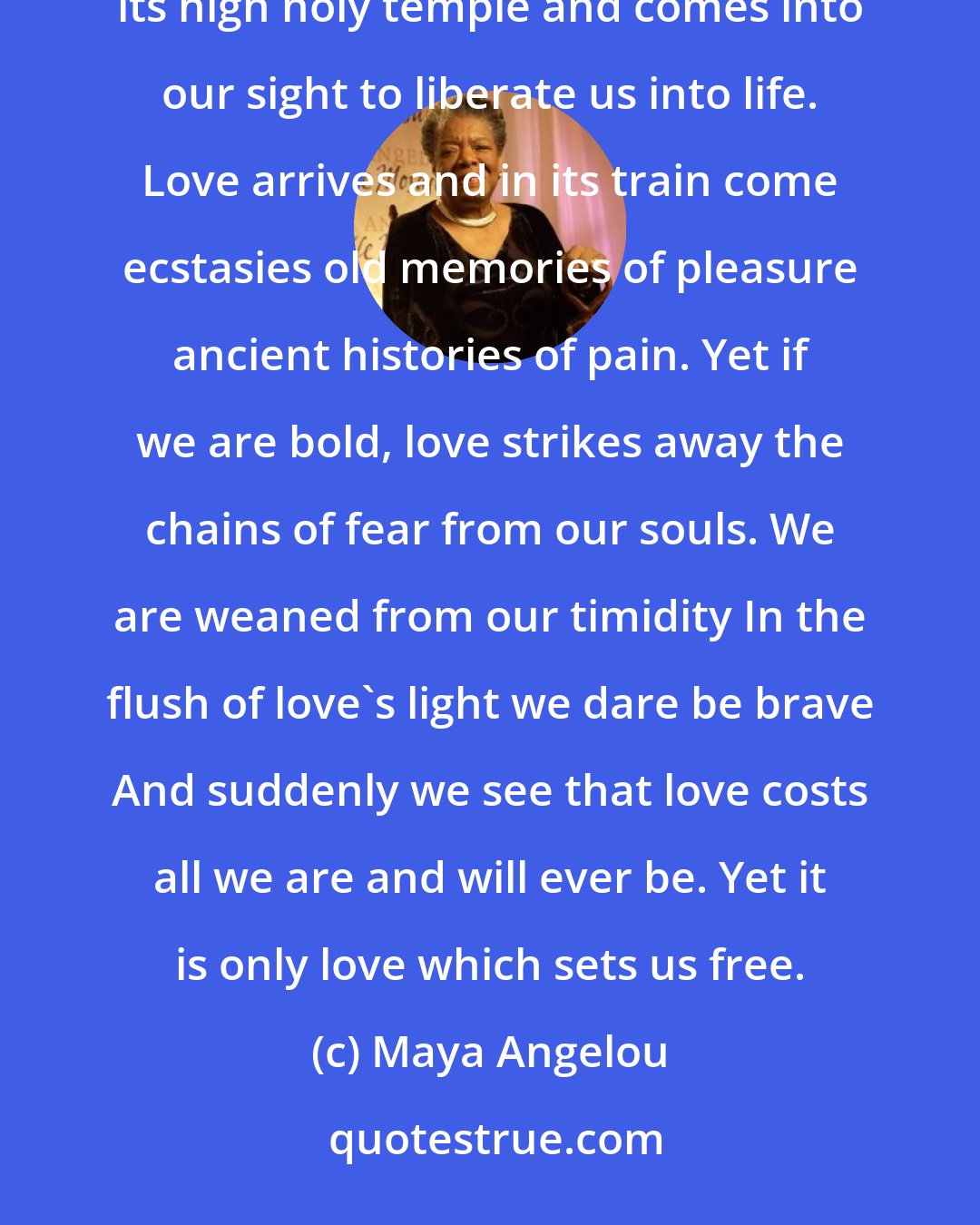 Maya Angelou: We, unaccustomed to courage exiles from delight live coiled in shells of loneliness until love leaves its high holy temple and comes into our sight to liberate us into life. Love arrives and in its train come ecstasies old memories of pleasure ancient histories of pain. Yet if we are bold, love strikes away the chains of fear from our souls. We are weaned from our timidity In the flush of love's light we dare be brave And suddenly we see that love costs all we are and will ever be. Yet it is only love which sets us free.