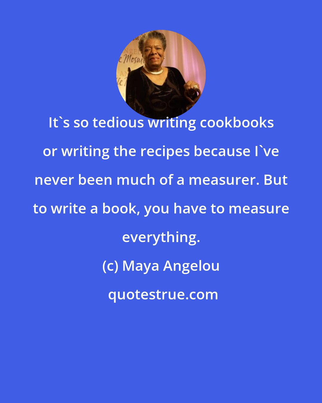 Maya Angelou: It's so tedious writing cookbooks or writing the recipes because I've never been much of a measurer. But to write a book, you have to measure everything.