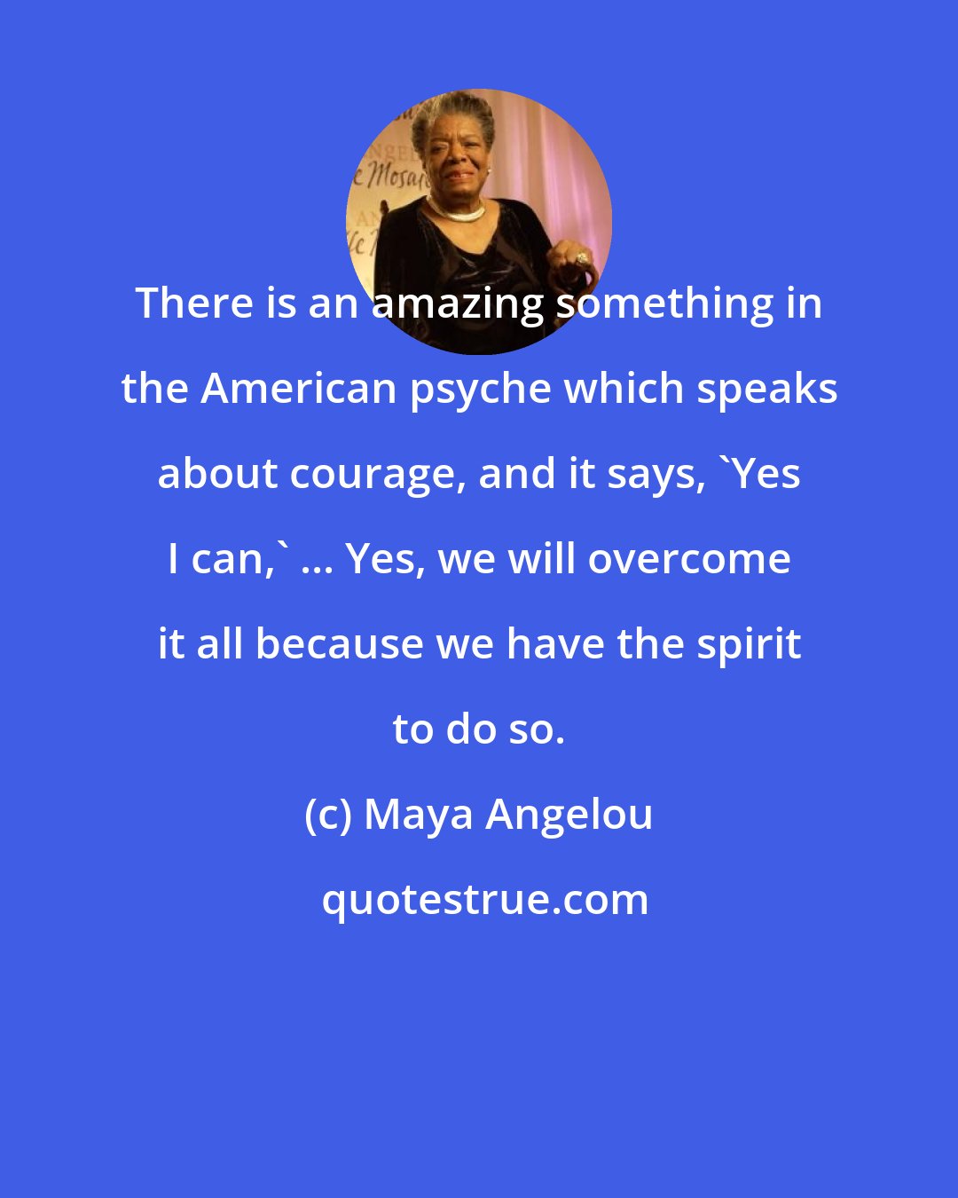 Maya Angelou: There is an amazing something in the American psyche which speaks about courage, and it says, 'Yes I can,' ... Yes, we will overcome it all because we have the spirit to do so.