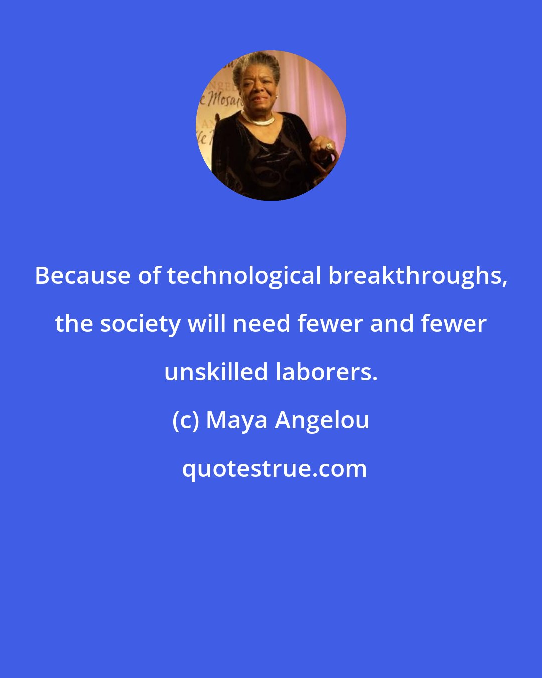 Maya Angelou: Because of technological breakthroughs, the society will need fewer and fewer unskilled laborers.