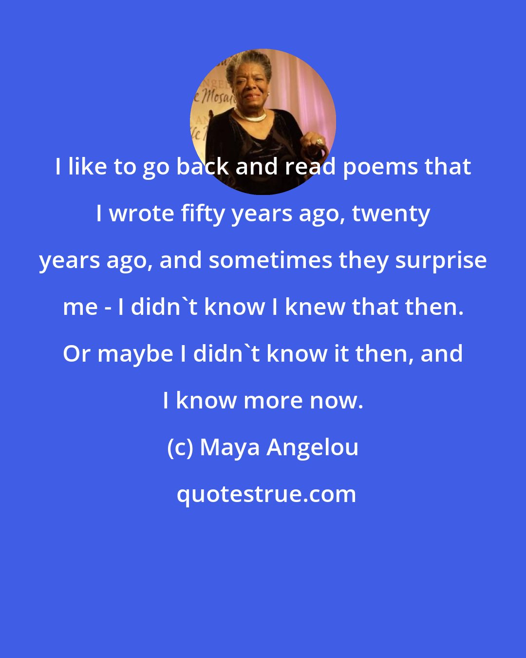 Maya Angelou: I like to go back and read poems that I wrote fifty years ago, twenty years ago, and sometimes they surprise me - I didn't know I knew that then. Or maybe I didn't know it then, and I know more now.