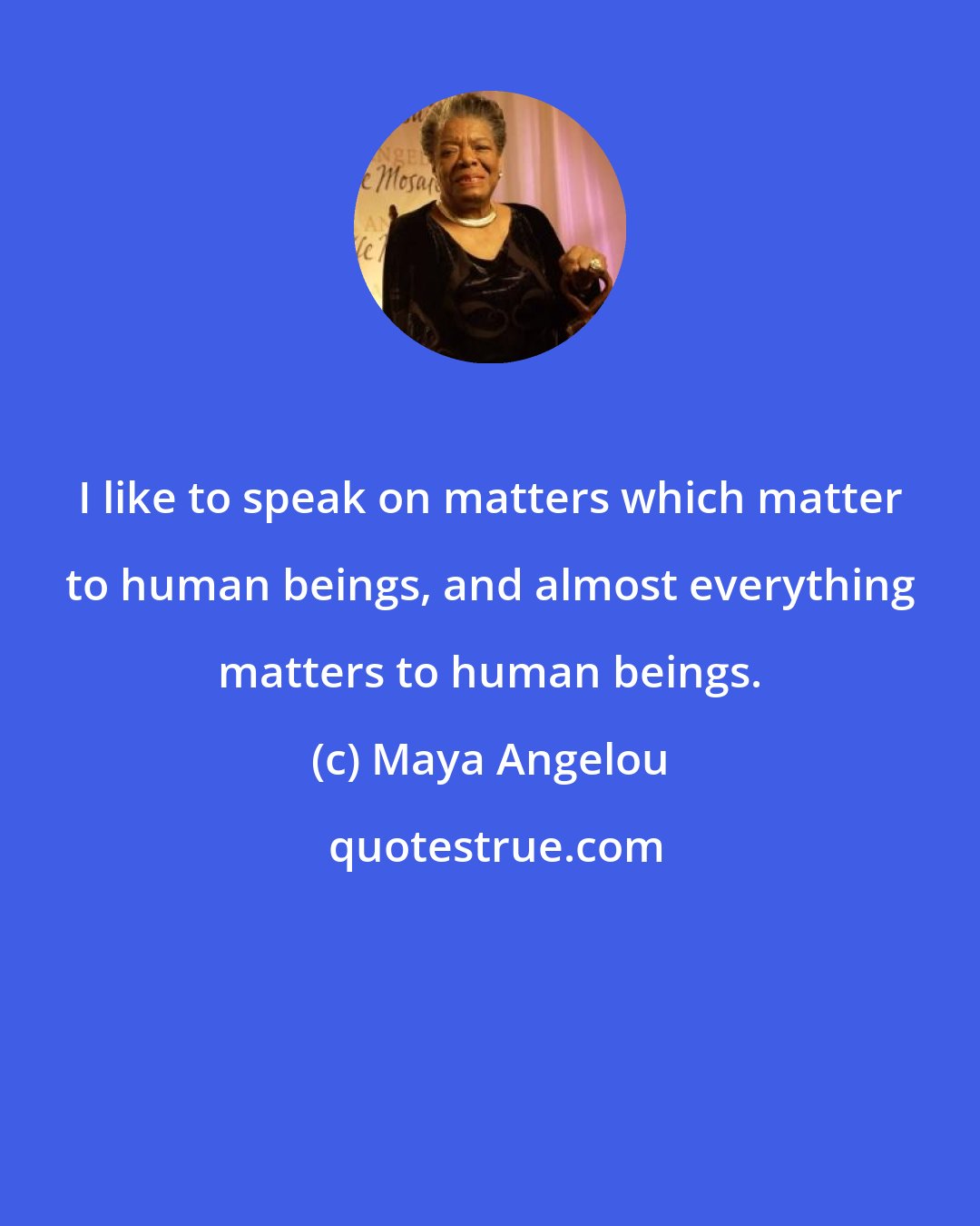 Maya Angelou: I like to speak on matters which matter to human beings, and almost everything matters to human beings.