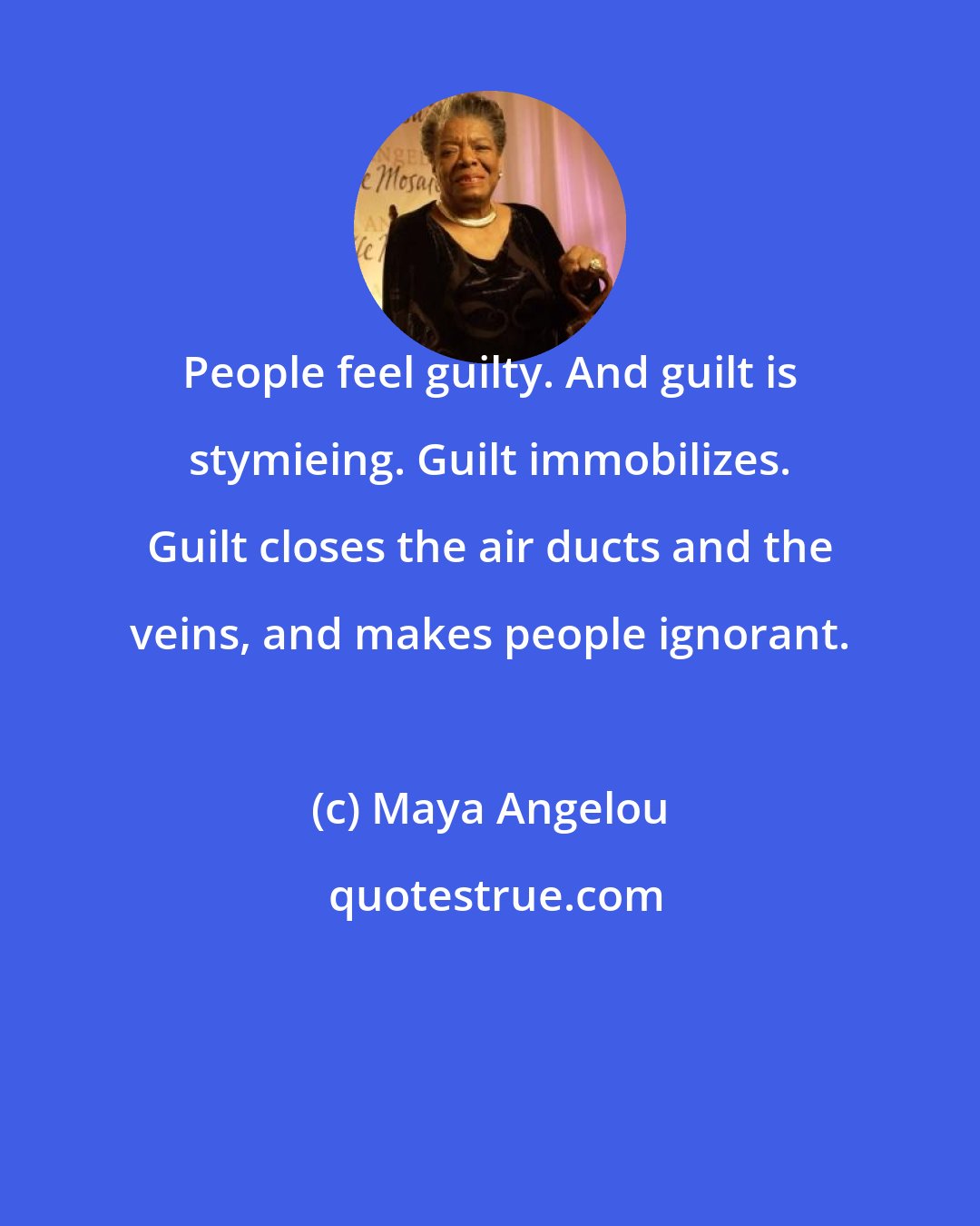 Maya Angelou: People feel guilty. And guilt is stymieing. Guilt immobilizes. Guilt closes the air ducts and the veins, and makes people ignorant.