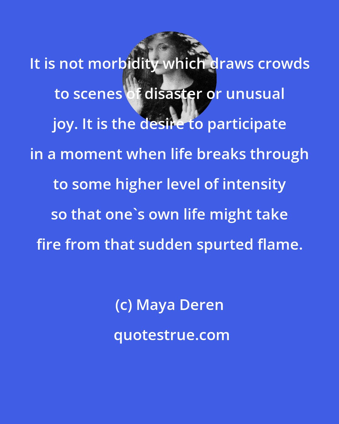Maya Deren: It is not morbidity which draws crowds to scenes of disaster or unusual joy. It is the desire to participate in a moment when life breaks through to some higher level of intensity so that one's own life might take fire from that sudden spurted flame.