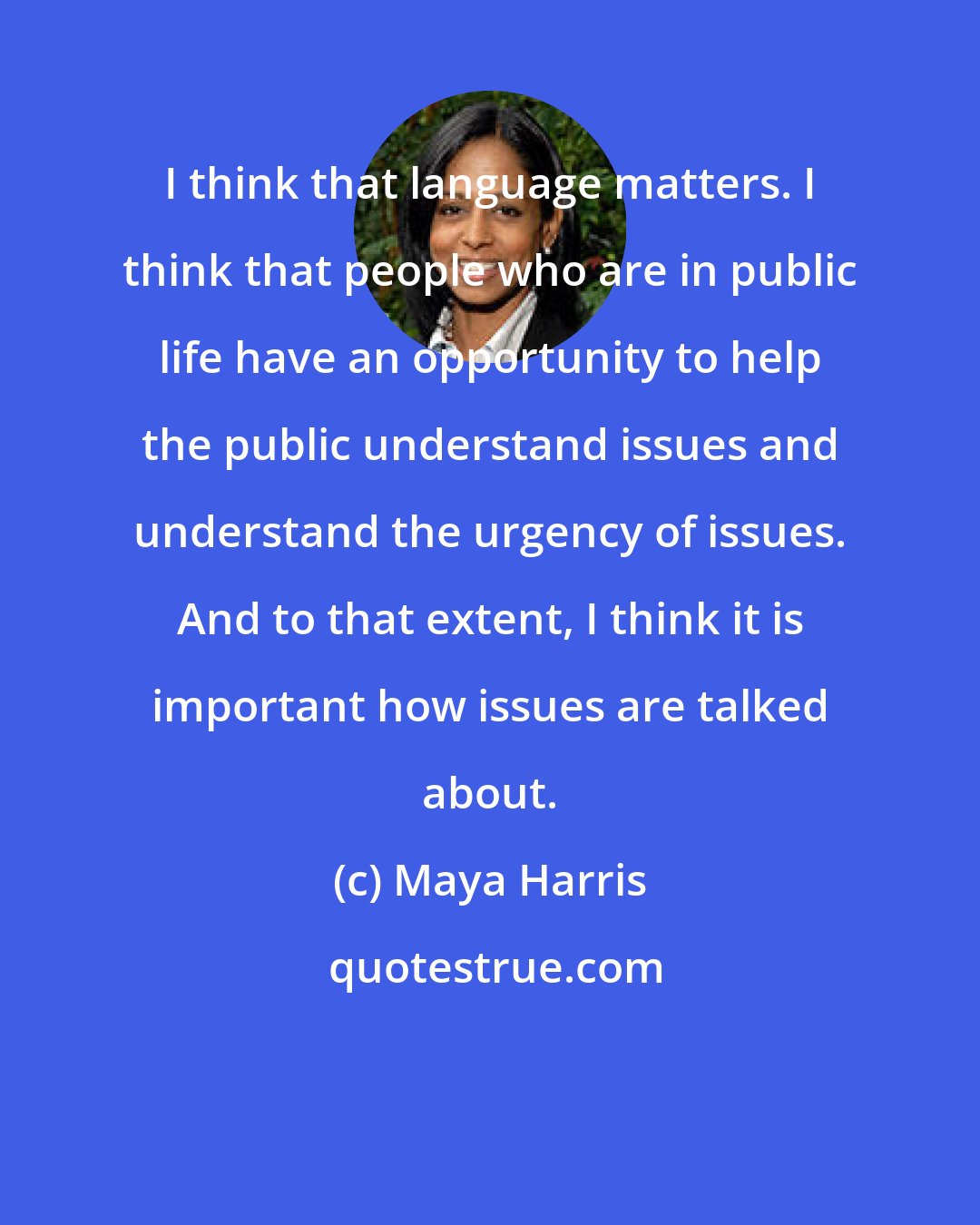 Maya Harris: I think that language matters. I think that people who are in public life have an opportunity to help the public understand issues and understand the urgency of issues. And to that extent, I think it is important how issues are talked about.