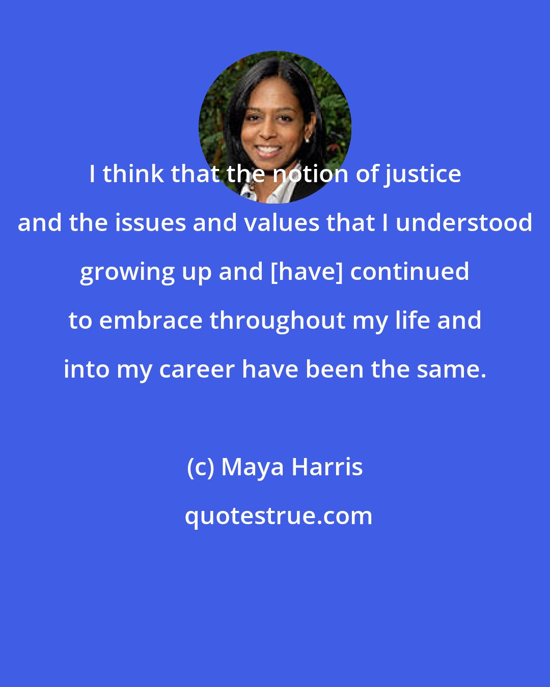 Maya Harris: I think that the notion of justice and the issues and values that I understood growing up and [have] continued to embrace throughout my life and into my career have been the same.