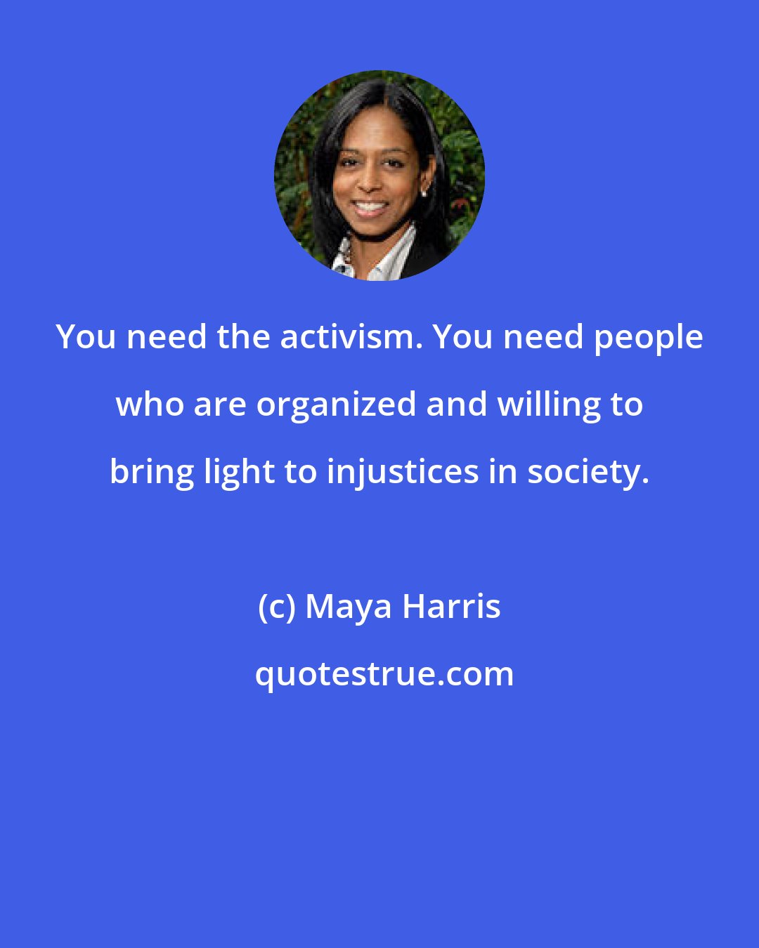 Maya Harris: You need the activism. You need people who are organized and willing to bring light to injustices in society.