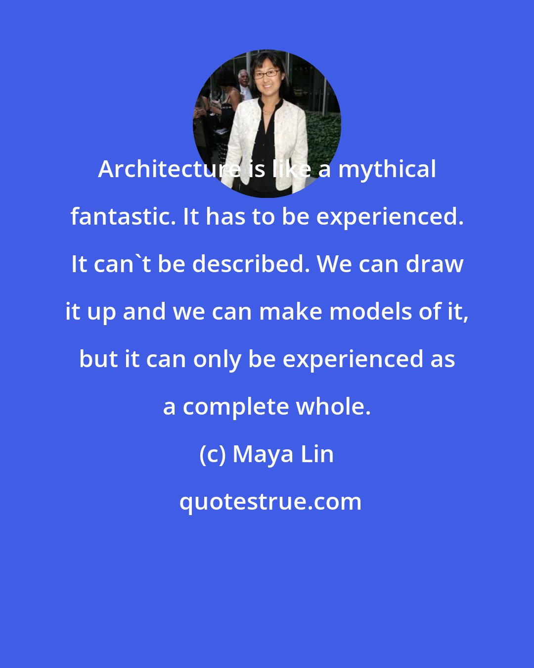 Maya Lin: Architecture is like a mythical fantastic. It has to be experienced. It can't be described. We can draw it up and we can make models of it, but it can only be experienced as a complete whole.