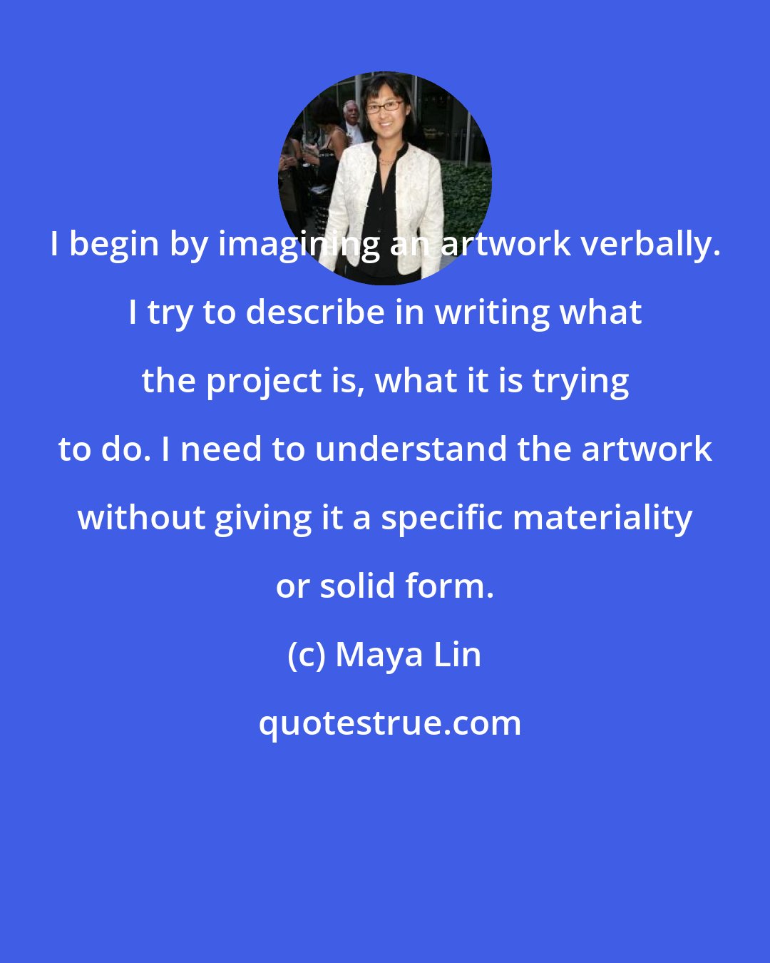 Maya Lin: I begin by imagining an artwork verbally. I try to describe in writing what the project is, what it is trying to do. I need to understand the artwork without giving it a specific materiality or solid form.