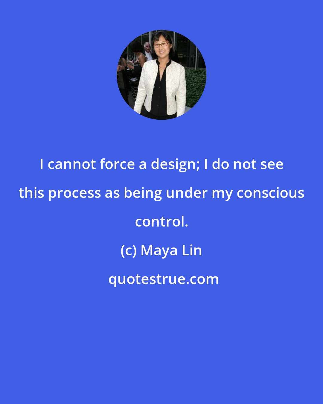 Maya Lin: I cannot force a design; I do not see this process as being under my conscious control.