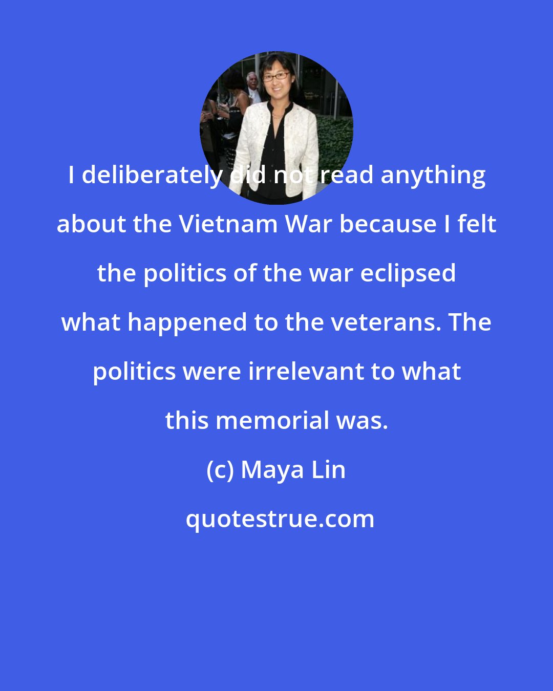 Maya Lin: I deliberately did not read anything about the Vietnam War because I felt the politics of the war eclipsed what happened to the veterans. The politics were irrelevant to what this memorial was.