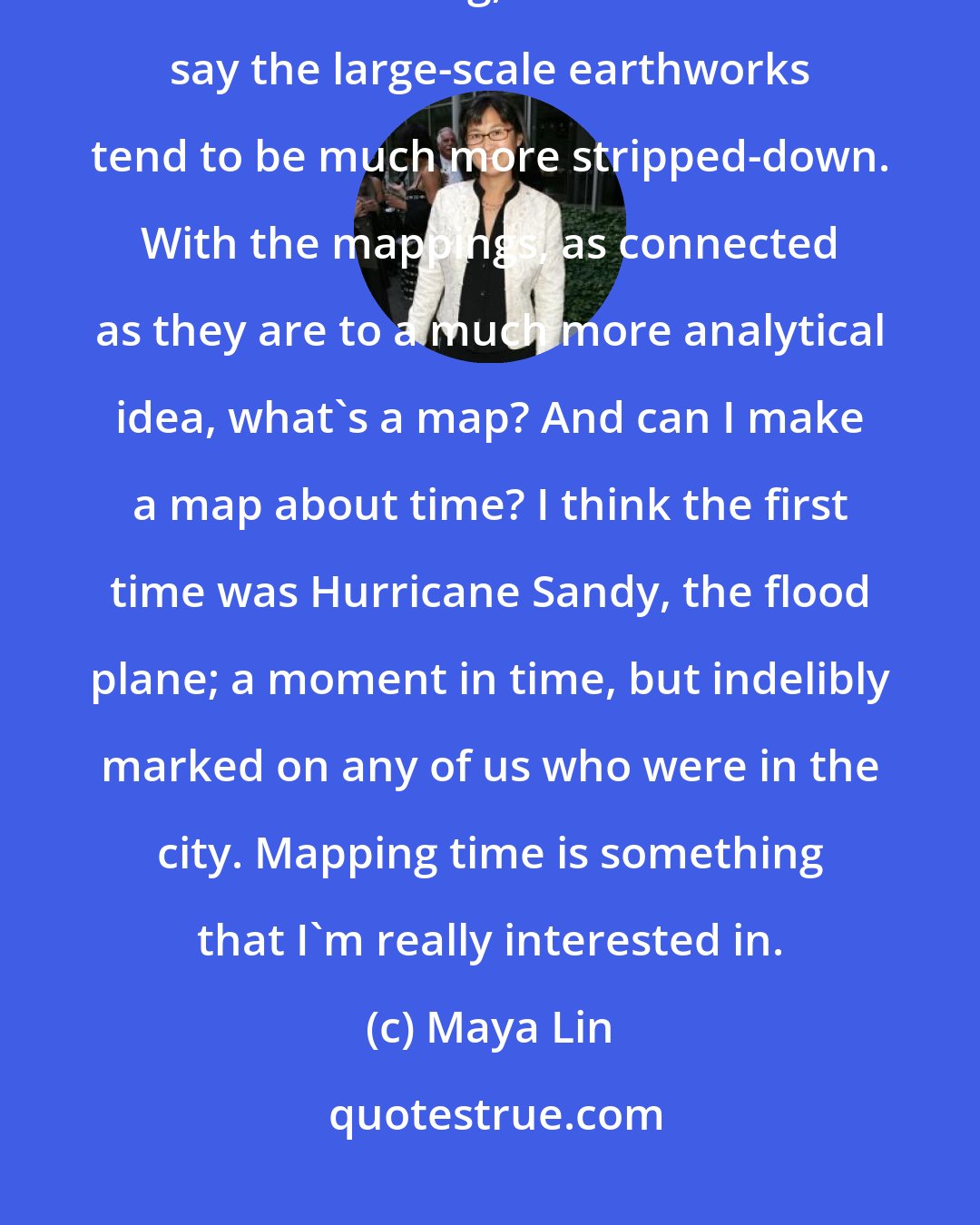 Maya Lin: I do think the smaller-scale studio works have that incredible love of data crunching, whereas I would say the large-scale earthworks tend to be much more stripped-down. With the mappings, as connected as they are to a much more analytical idea, what's a map? And can I make a map about time? I think the first time was Hurricane Sandy, the flood plane; a moment in time, but indelibly marked on any of us who were in the city. Mapping time is something that I'm really interested in.