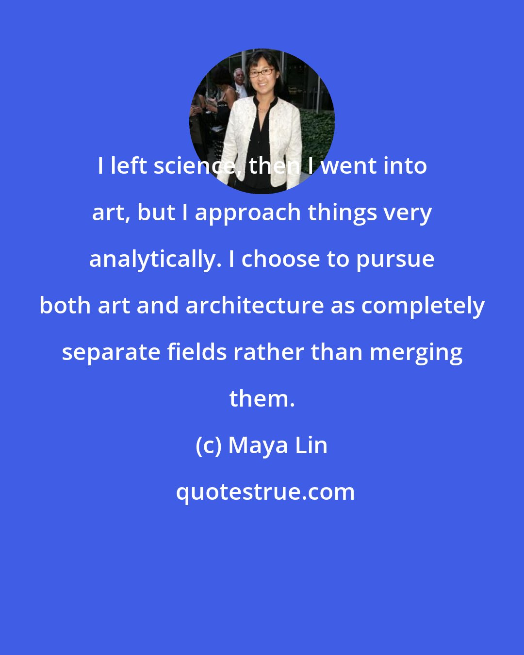 Maya Lin: I left science, then I went into art, but I approach things very analytically. I choose to pursue both art and architecture as completely separate fields rather than merging them.