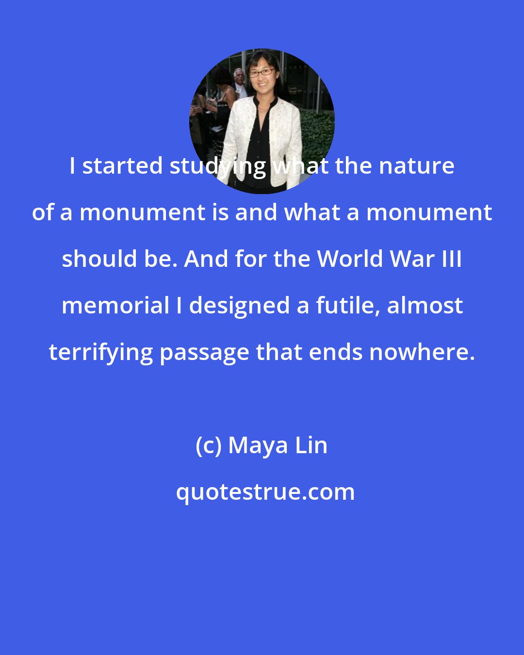 Maya Lin: I started studying what the nature of a monument is and what a monument should be. And for the World War III memorial I designed a futile, almost terrifying passage that ends nowhere.