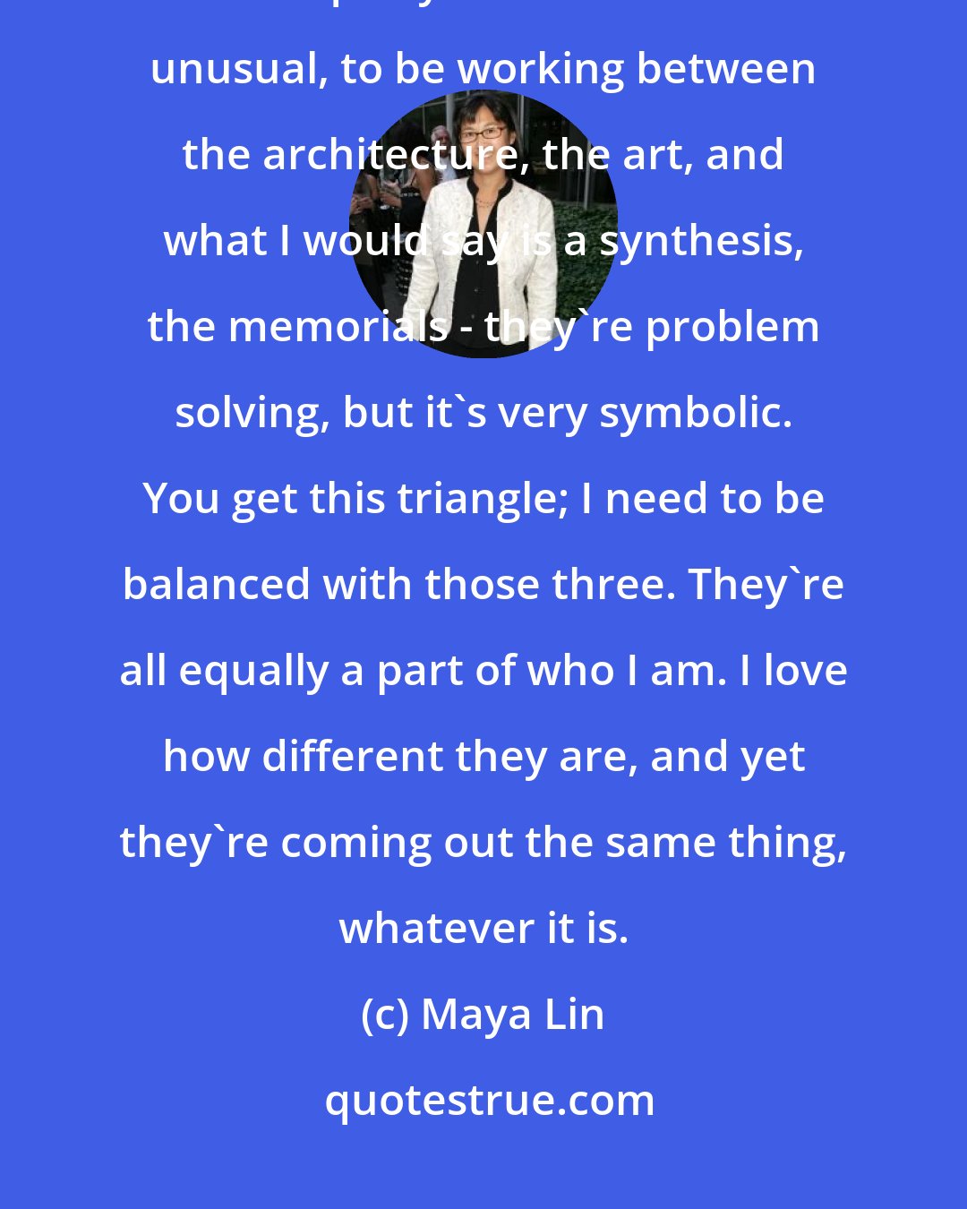 Maya Lin: I think I needed to really move past my first public work as memorialist, and be equally balanced. It's a bit unusual, to be working between the architecture, the art, and what I would say is a synthesis, the memorials - they're problem solving, but it's very symbolic. You get this triangle; I need to be balanced with those three. They're all equally a part of who I am. I love how different they are, and yet they're coming out the same thing, whatever it is.
