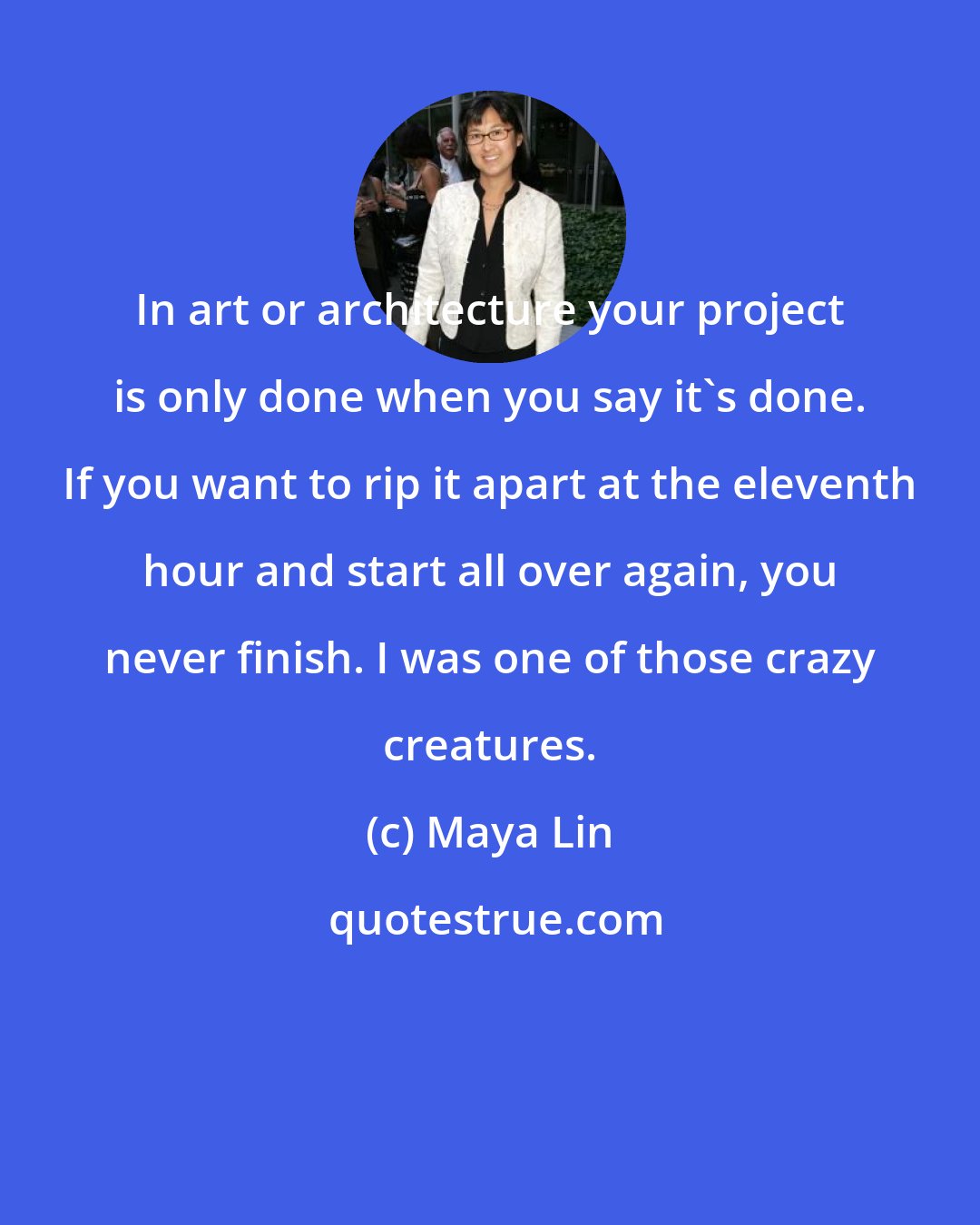 Maya Lin: In art or architecture your project is only done when you say it's done. If you want to rip it apart at the eleventh hour and start all over again, you never finish. I was one of those crazy creatures.