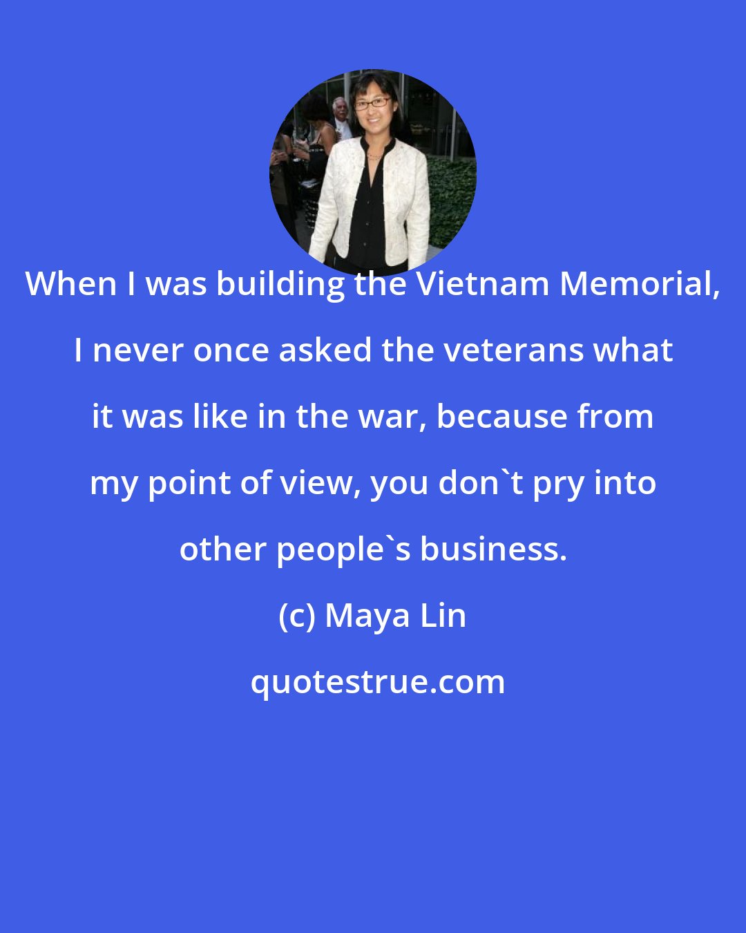 Maya Lin: When I was building the Vietnam Memorial, I never once asked the veterans what it was like in the war, because from my point of view, you don't pry into other people's business.
