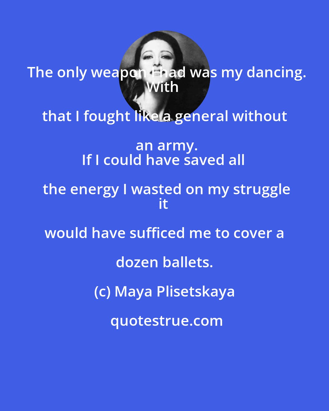 Maya Plisetskaya: The only weapon I had was my dancing.
With that I fought like a general without an army.
If I could have saved all the energy I wasted on my struggle
it would have sufficed me to cover a dozen ballets.