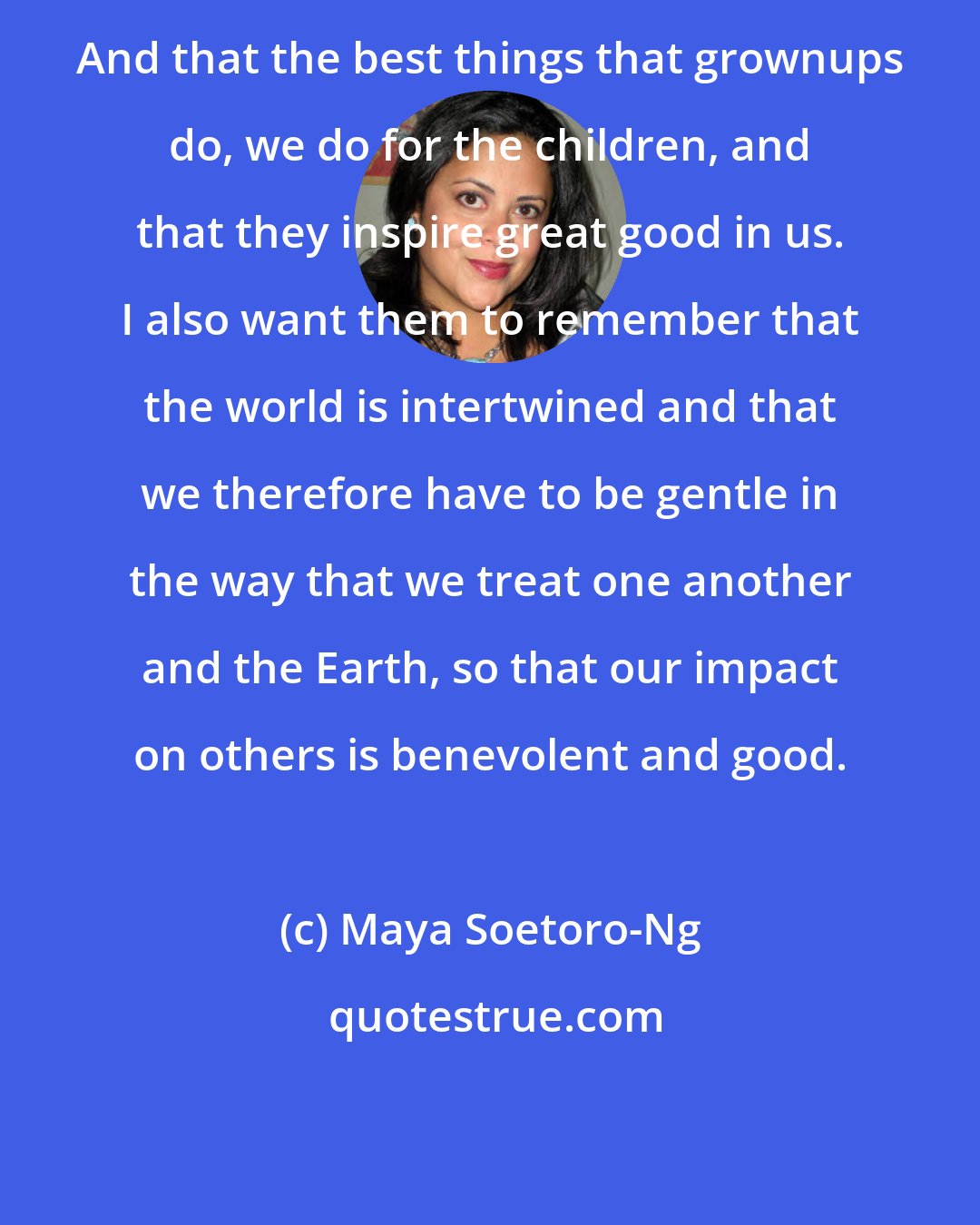 Maya Soetoro-Ng: And that the best things that grownups do, we do for the children, and that they inspire great good in us. I also want them to remember that the world is intertwined and that we therefore have to be gentle in the way that we treat one another and the Earth, so that our impact on others is benevolent and good.